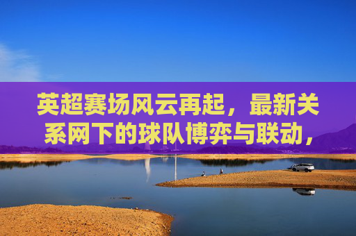 英超赛场风云再起，最新关系网下的球队博弈与联动，英超风云再起，关系网下的球队博弈与联动