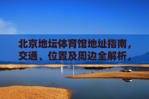 北京地坛体育馆地址指南,交通、位置及周边全解析,北京地坛体育馆地址指南,交通、位置及周边全解析 北京地坛体育馆地址指南,交通、位置及周边全解析,北京地坛体育馆地址指南,交通、位置及周边全解析
