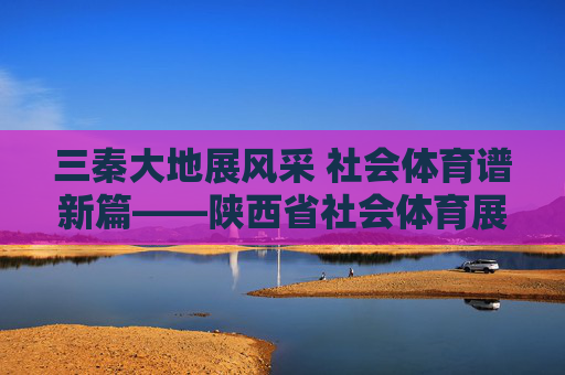 三秦大地展风采 社会体育谱新篇——陕西省社会体育展示，三秦社会体育展新篇
