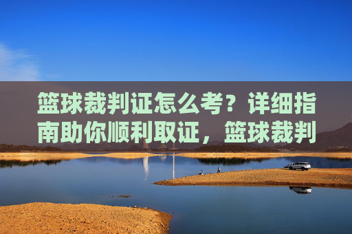篮球裁判证怎么考?详细指南助你顺利取证,篮球裁判证考取指南,助你顺利取证 篮球裁判证怎么考?详细指南助你顺利取证,篮球裁判证考取指南,助你顺利取证