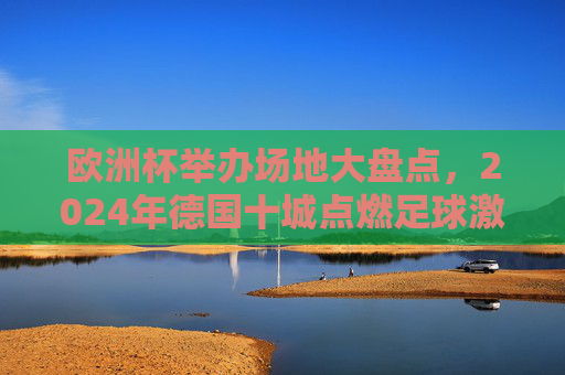 欧洲杯举办场地大盘点,2024年德国十城点燃足球激情,2024德国十城,欧洲杯赛场点燃足球激情 欧洲杯举办场地大盘点,2024年德国十城点燃足球激情,2024德国十城,欧洲杯赛场点燃足球激情