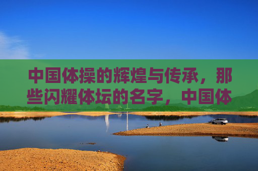 中国体操的辉煌与传承,那些闪耀体坛的名字,中国体操,辉煌传承与闪耀星光 中国体操的辉煌与传承,那些闪耀体坛的名字,中国体操,辉煌传承与闪耀星光