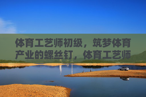 体育工艺师初级,筑梦体育产业的螺丝钉,体育工艺师初级,筑梦体育产业的螺丝钉 体育工艺师初级,筑梦体育产业的螺丝钉,体育工艺师初级,筑梦体育产业的螺丝钉
