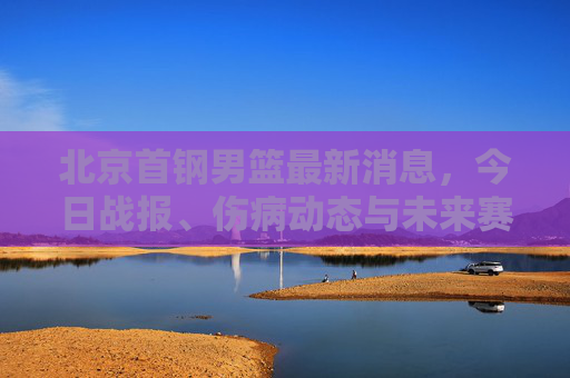 北京首钢男篮最新消息，今日战报、伤病动态与未来赛程前瞻，北京首钢男篮最新消息，今日战报、伤病动态及未来赛程前瞻
