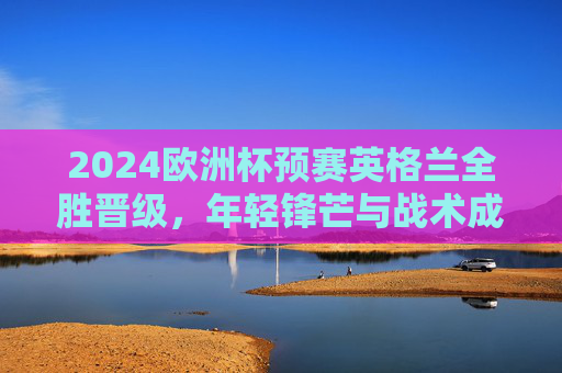2024欧洲杯预赛英格兰全胜晋级,年轻锋芒与战术成熟的完美融合,2024欧洲杯预赛,英格兰全胜晋级,年轻锋芒与战术成熟融合 2024欧洲杯预赛英格兰全胜晋级,年轻锋芒与战术成熟的完美融合,2024欧洲杯预赛,英格兰全胜晋级,年轻锋芒与战术成熟融合