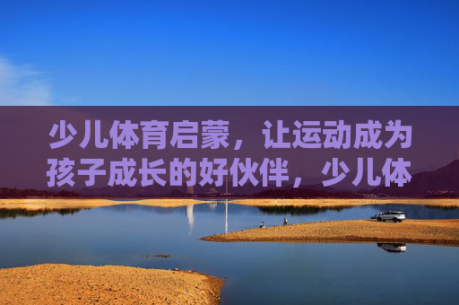 少儿体育启蒙，让运动成为孩子成长的好伙伴，少儿体育启蒙，运动，孩子成长的好伙伴