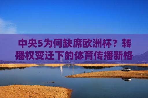 中央5为何缺席欧洲杯?转播权变迁下的体育传播新格局,中央5缺席欧洲杯,转播权变迁下的体育传播新格局 中央5为何缺席欧洲杯?转播权变迁下的体育传播新格局,中央5缺席欧洲杯,转播权变迁下的体育传播新格局