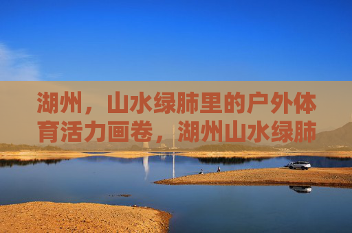 湖州,山水绿肺里的户外体育活力画卷,湖州山水绿肺绘就户外体育活力画卷 湖州,山水绿肺里的户外体育活力画卷,湖州山水绿肺绘就户外体育活力画卷