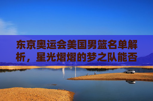 东京奥运会美国男篮名单解析,星光熠熠的梦之队能否再铸辉煌?星光熠熠!东京奥运会美国男篮梦之队能否再铸辉煌? 东京奥运会美国男篮名单解析,星光熠熠的梦之队能否再铸辉煌?星光熠熠!东京奥运会美国男篮梦之队能否再铸辉煌?