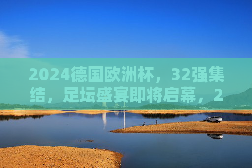 2024德国欧洲杯，32强集结，足坛盛宴即将启幕，2024德国欧洲杯，32强集结，足坛盛宴启幕