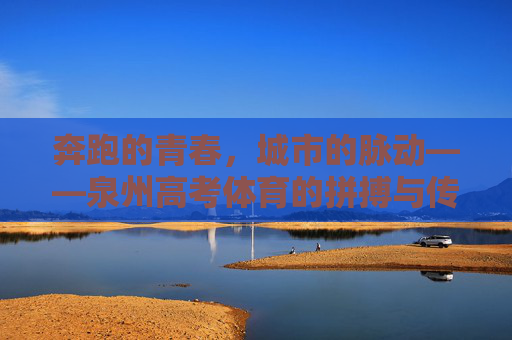 奔跑的青春,城市的脉动——泉州高考体育的拼搏与传承,泉州高考体育,奔跑青春与城市脉动的传承 奔跑的青春,城市的脉动——泉州高考体育的拼搏与传承,泉州高考体育,奔跑青春与城市脉动的传承