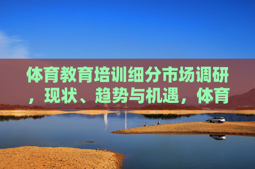 体育教育培训细分市场调研,现状、趋势与机遇,体育教育培训细分市场调研,现状、趋势与机遇 体育教育培训细分市场调研,现状、趋势与机遇,体育教育培训细分市场调研,现状、趋势与机遇