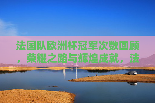 法国队欧洲杯冠军次数回顾,荣耀之路与辉煌成就,法国队欧洲杯冠军回顾,荣耀之路与辉煌成就 法国队欧洲杯冠军次数回顾,荣耀之路与辉煌成就,法国队欧洲杯冠军回顾,荣耀之路与辉煌成就