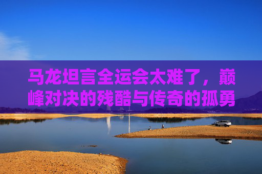 马龙坦言全运会太难了,巅峰对决的残酷与传奇的孤勇,全运巅峰对决残酷,马龙孤勇坦言难 马龙坦言全运会太难了,巅峰对决的残酷与传奇的孤勇,全运巅峰对决残酷,马龙孤勇坦言难