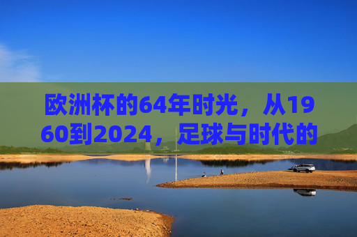 欧洲杯的64年时光,从1960到2024,足球与时代的交响,欧洲杯64载,足球与时代的交响 欧洲杯的64年时光,从1960到2024,足球与时代的交响,欧洲杯64载,足球与时代的交响