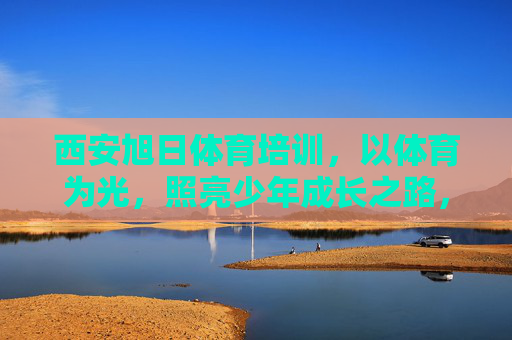 西安旭日体育培训,以体育为光,照亮少年成长之路,体育为光,旭日照亮少年成长 西安旭日体育培训,以体育为光,照亮少年成长之路,体育为光,旭日照亮少年成长