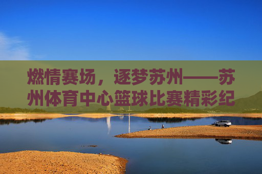 燃情赛场,逐梦苏州——苏州体育中心篮球比赛精彩纪实,燃情赛场,逐梦苏州——苏州体育中心篮球赛纪实 燃情赛场,逐梦苏州——苏州体育中心篮球比赛精彩纪实,燃情赛场,逐梦苏州——苏州体育中心篮球赛纪实