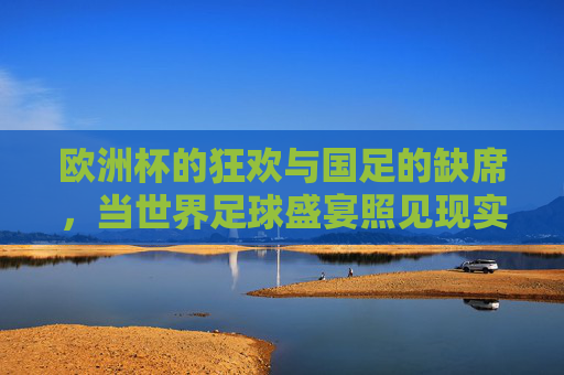 欧洲杯的狂欢与国足的缺席,当世界足球盛宴照见现实差距,欧洲杯狂欢与国足缺席,足球盛宴照见现实差距 欧洲杯的狂欢与国足的缺席,当世界足球盛宴照见现实差距,欧洲杯狂欢与国足缺席,足球盛宴照见现实差距