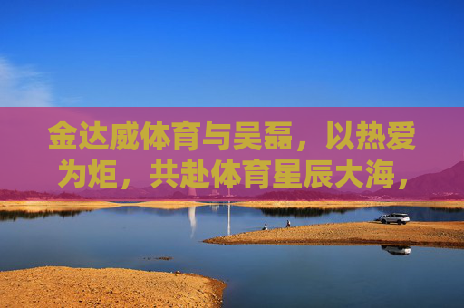 金达威体育与吴磊,以热爱为炬,共赴体育星辰大海,金达威体育×吴磊,热爱为炬,共赴体育星辰大海 金达威体育与吴磊,以热爱为炬,共赴体育星辰大海,金达威体育×吴磊,热爱为炬,共赴体育星辰大海