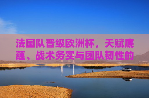 法国队晋级欧洲杯,天赋底蕴、战术务实与团队韧性的胜利,法国队欧洲杯晋级,天赋底蕴、战术务实与团队韧性的胜利 法国队晋级欧洲杯,天赋底蕴、战术务实与团队韧性的胜利,法国队欧洲杯晋级,天赋底蕴、战术务实与团队韧性的胜利