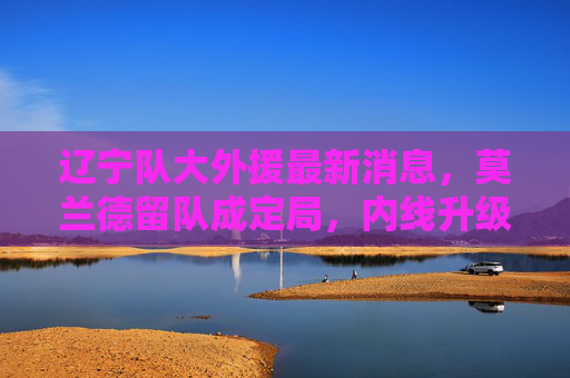 辽宁队大外援最新消息,莫兰德留队成定局,内线升级助力争冠新征程,辽宁队莫兰德留队成定局 内线升级助力争冠 辽宁队大外援最新消息,莫兰德留队成定局,内线升级助力争冠新征程,辽宁队莫兰德留队成定局 内线升级助力争冠