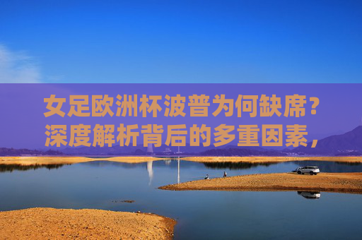 女足欧洲杯波普为何缺席?深度解析背后的多重因素,女足欧洲杯波普缺席多重因素解析 女足欧洲杯波普为何缺席?深度解析背后的多重因素,女足欧洲杯波普缺席多重因素解析