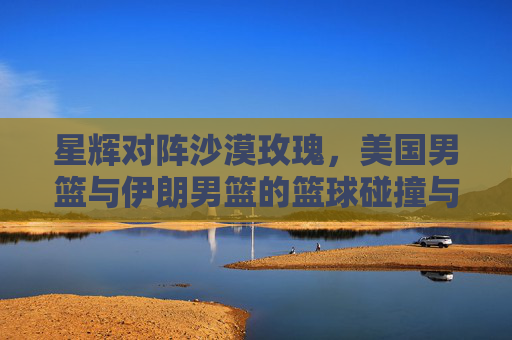 星辉对阵沙漠玫瑰,美国男篮与伊朗男篮的篮球碰撞与文化共鸣 星辉对阵沙漠玫瑰,美国男篮与伊朗男篮的篮球碰撞与文化共鸣