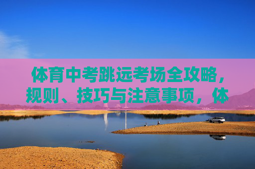 体育中考跳远考场全攻略，规则、技巧与注意事项，体育中考跳远考场全攻略，规则、技巧与注意事项