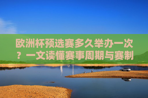 欧洲杯预选赛多久举办一次？一文读懂赛事周期与赛制，欧洲杯预选赛多久举办一次？周期与赛制详解