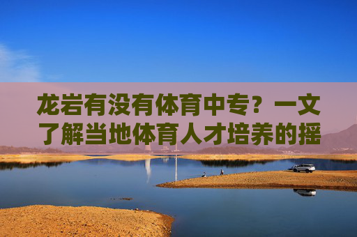 龙岩有没有体育中专?一文了解当地体育人才培养的摇篮,龙岩体育中专,当地体育人才培养的摇篮 龙岩有没有体育中专?一文了解当地体育人才培养的摇篮,龙岩体育中专,当地体育人才培养的摇篮