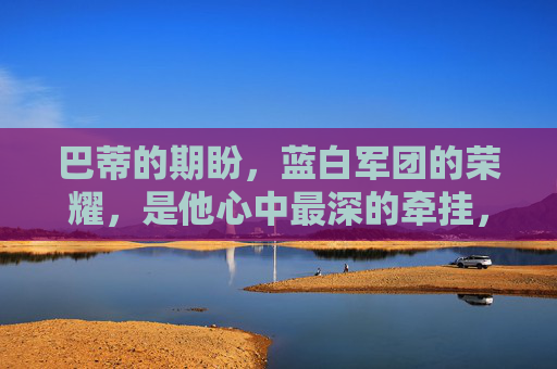 巴蒂的期盼,蓝白军团的荣耀,是他心中最深的牵挂,巴蒂的牵挂,蓝白军团的荣耀 巴蒂的期盼,蓝白军团的荣耀,是他心中最深的牵挂,巴蒂的牵挂,蓝白军团的荣耀