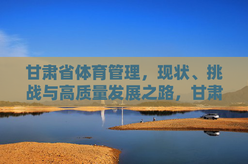 甘肃省体育管理,现状、挑战与高质量发展之路,甘肃省体育管理,现状、挑战与高质量发展之路 甘肃省体育管理,现状、挑战与高质量发展之路,甘肃省体育管理,现状、挑战与高质量发展之路