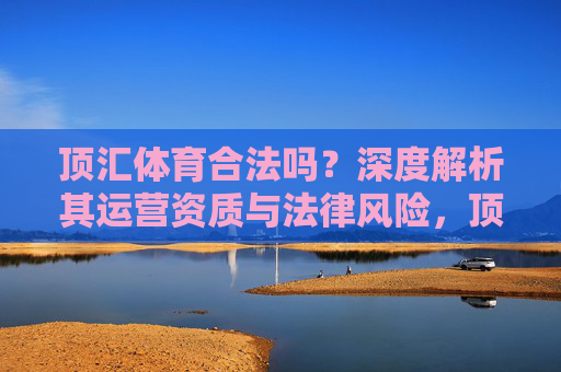顶汇体育合法吗？深度解析其运营资质与法律风险，顶汇体育合法性，运营资质与法律风险解析