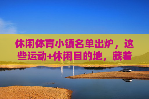 休闲体育小镇名单出炉,这些运动+休闲目的地,藏着诗和远方,休闲体育小镇名单出炉,运动休闲目的地藏着诗和远方 休闲体育小镇名单出炉,这些运动+休闲目的地,藏着诗和远方,休闲体育小镇名单出炉,运动休闲目的地藏着诗和远方