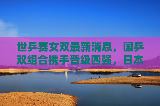 世乒赛女双最新消息，国乒双组合携手晋级四强，日本强档爆冷出局，半决赛对阵悬念丛生，世乒赛女双，国乒双组合携手晋级四强 日本强档爆冷 半决赛悬念丛生