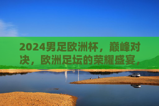 2024男足欧洲杯,巅峰对决,欧洲足坛的荣耀盛宴,2024男足欧洲杯,巅峰荣耀对决 2024男足欧洲杯,巅峰对决,欧洲足坛的荣耀盛宴,2024男足欧洲杯,巅峰荣耀对决