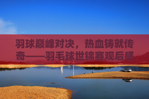 羽球巅峰对决,热血铸就传奇——羽毛球世锦赛观后感,巅峰对决,热血铸就传奇——羽毛球世锦赛观后感 羽球巅峰对决,热血铸就传奇——羽毛球世锦赛观后感,巅峰对决,热血铸就传奇——羽毛球世锦赛观后感