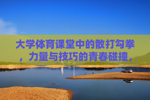 大学体育课堂中的散打勾拳,力量与技巧的青春碰撞,散打勾拳,大学体育课堂中力量与技巧的青春碰撞 大学体育课堂中的散打勾拳,力量与技巧的青春碰撞,散打勾拳,大学体育课堂中力量与技巧的青春碰撞