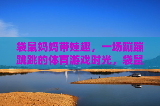 袋鼠妈妈带娃趣,一场蹦蹦跳跳的体育游戏时光,袋鼠妈妈带娃蹦跳趣 袋鼠妈妈带娃趣,一场蹦蹦跳跳的体育游戏时光,袋鼠妈妈带娃蹦跳趣