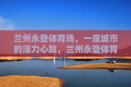 兰州永登体育场,一座城市的活力心跳,兰州永登体育场,城市的活力心跳 兰州永登体育场,一座城市的活力心跳,兰州永登体育场,城市的活力心跳