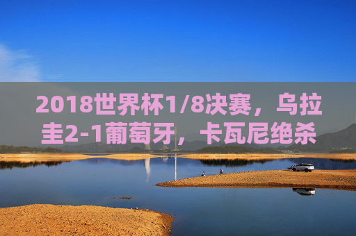 2018世界杯1/8决赛,乌拉圭2-1葡萄牙,卡瓦尼绝杀送C罗时代暂别,卡瓦尼绝杀送C罗时代暂别,乌拉圭2-1葡萄牙 2018世界杯1/8决赛,乌拉圭2-1葡萄牙,卡瓦尼绝杀送C罗时代暂别,卡瓦尼绝杀送C罗时代暂别,乌拉圭2-1葡萄牙