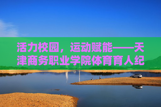 活力校园，运动赋能——天津商务职业学院体育育人纪实，活力校园运动赋能 天津商务职业学院体育育人纪实