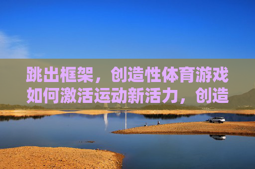 跳出框架,创造性体育游戏如何激活运动新活力,创造性体育游戏,跳出框架激活运动新活力 跳出框架,创造性体育游戏如何激活运动新活力,创造性体育游戏,跳出框架激活运动新活力