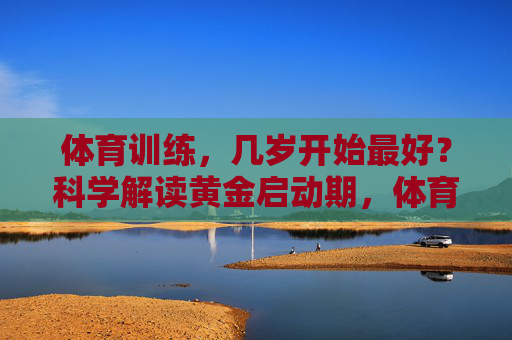 体育训练,几岁开始最好?科学解读黄金启动期,体育训练几岁开始最好?科学解读黄金启动期 体育训练,几岁开始最好?科学解读黄金启动期,体育训练几岁开始最好?科学解读黄金启动期