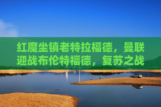 红魔坐镇老特拉福德，曼联迎战布伦特福德，复苏之战能否延续连胜势头？红魔坐镇老特拉福德 复苏之战迎战布伦特福德盼连胜延续