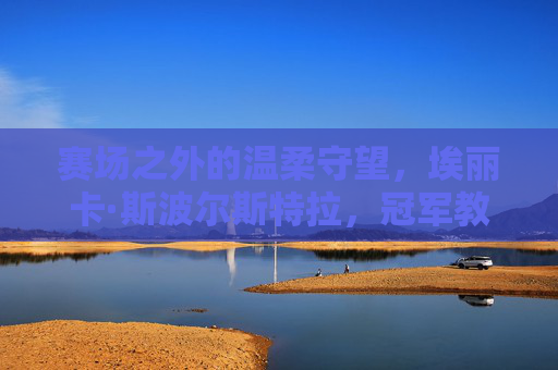 赛场之外的温柔守望,埃丽卡·斯波尔斯特拉,冠军教练背后的隐形力量,冠军教练背后的温柔守望,埃丽卡·斯波尔斯特拉的隐形力量 赛场之外的温柔守望,埃丽卡·斯波尔斯特拉,冠军教练背后的隐形力量,冠军教练背后的温柔守望,埃丽卡·斯波尔斯特拉的隐形力量
