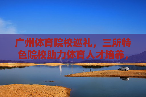 广州体育院校巡礼，三所特色院校助力体育人才培养，广州三所特色体育院校巡礼，助力体育人才培养