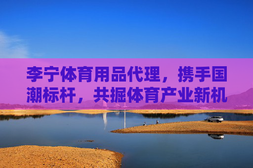 李宁体育用品代理,携手国潮标杆,共掘体育产业新机遇,李宁代理携手国潮标杆 共掘体育产业新机遇 李宁体育用品代理,携手国潮标杆,共掘体育产业新机遇,李宁代理携手国潮标杆 共掘体育产业新机遇