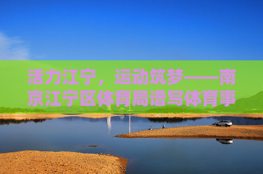 活力江宁，运动筑梦——南京江宁区体育局谱写体育事业发展新篇章，活力江宁，运动筑梦——江宁体育事业谱新篇