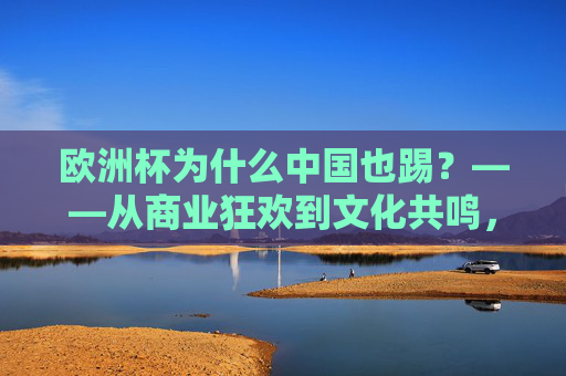欧洲杯为什么中国也踢?——从商业狂欢到文化共鸣,欧洲杯的中国热,商业狂欢与文化共鸣的共舞 欧洲杯为什么中国也踢?——从商业狂欢到文化共鸣,欧洲杯的中国热,商业狂欢与文化共鸣的共舞
